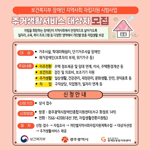 보건복지부 장애인 지역사회 자립지원 시범사업 주거생활서비스 대상자 모집
자립을 희망하는 장애인이 지역사회에서 안정적으로 살아가도록 일자리ㆍ교육ㆍ복지 프로그램 등 다양한 영역에서 개인별 맞춤 자립생활 보장

○ 대상
- 거주시설, 학대피해쉼터, 단기거주시설 장애인
- 재가장애인(보호자의 부재, 위기가구 등)

○ 주요내용
- 이주전환 : 주택 정보제공 및 임대 연계, 이사, 주택환경개선 등
- 보건의료 : 검진 및 의료비, 보조기기 지원
- 주거생활 : 일상생활, 건강관리, 재정관리, 문화생활, 안전, 권익옹호 등
- 직업 : 구직상담, 직업평가, 일자리 연계 등

◆ 신청안내 ◆

○ 신청기간 : 상시 접수

○ 신청방법
- 방문 : 광주광역시장애인종합지원센터(서구 화정로 149)
- 전화 : 1566-4208(내선 3번, 자립생활전환지원팀)
- 절차 : 신청접수 ▶ 자립조사 ▶ 개인별지역사회자립지원계획수립 ▶ 대상자선정 ▶ 주거생활서비스 제공

- 보건복지부, 광주광역시, 광주광역시장애인종합지원센터