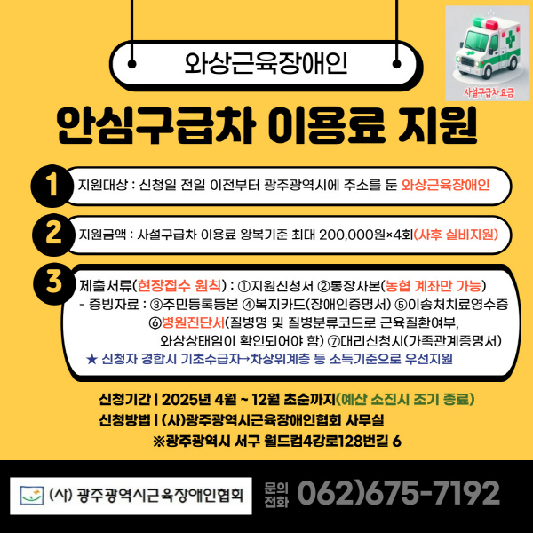 [와상근육장애인 안심구급차 이용료 지원]

현재 와상근육장애인이 이용할 수 있는 특별교통수단이 한 대도 없어 비싼 비용을 지불하고 사설 구급차를 이용하고 있는 상황입니다. 장기 근력의 감소로 인해 보행기능 뿐만 아니라 심장, 호흡기능이 약화된 와상근육장애인이 인공호흡기 등을 장착하고 침대가 들어가는 구급차를 이용하여 병원을 이동하는 경우 지원이 필요한 현실입니다. 와상근육장애인 병원이용 “안심 구급차 이용료” 지원을 통해 와상근육 장애인들이 이동에 대한 경제적 부담을 덜고 의료 및 일상생활에서의 자유로운 이동을 할 수 있도록 하려고 하니 많은 관심과 참여 부탁드립니다. 

1. 지원대상 : 신청일 전일 이전부터 광주광역시에 주소를 둔 와상근육장애인
2. 지원금액 : 사설구급차 이용료 왕복기준 최대 200,000원×4회(사후 실비지원)
3. 제출서류(현장접수 원칙) :

①지원신청서 ②통장사본(농협 계좌만 가능) 
증빙자료 : ③주민등록등본 ④복지카드(장애인증명서) ⑤이송처치료영수증 ⑥ 병원진단서(질병명 및 질병분류코드로 근육질환여부, 와상상태임이 확인되어야 함) ⑦대리신청시(가족관계증명서)

*신청자 경합 시 기초수급자→차상위계층 등 소득기준으로 우선지원
- 신청기간 : 2025년 4월 ~ 12월 초순까지(예산 소진시 조기종료)
- 신청방법 : (사)광주광역시근육장애인협회 사무실
              ※광주광역시 서구 월드컵4강로 128번길 6 
- 문의전화 062)675-7192