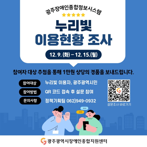 광주장애인종합정보시스템 누리빛 이용현황 조사
이벤트 기간 : 12. 9.(화) ~ 12. 15.(월) / 7일간
참여자 대상 추첨을 통해 1만원 상당의 경품을 보내드립니다.
참여대상 : 누리빛 이용자, 광주광역시민
참여방법 : QR코드 접속 후 설문 참여
문의사항 : 정책기획팀 062)949-0932