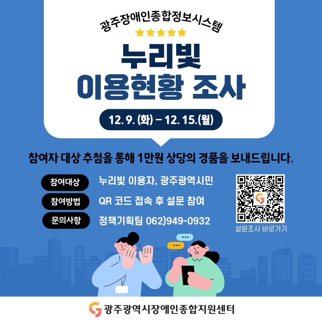 광주장애인종합정보시스템 누리빛 이용현황 조사
이벤트 기간 : 12. 9.(화) ~ 12. 15.(월) / 7일간
참여자 대상 추첨을 통해 1만원 상당의 경품을 보내드립니다.
참여대상 : 누리빛 이용자, 광주광역시민
참여방법 : QR코드 접속 후 설문 참여
문의사항 : 정책기획팀 062)949-0932